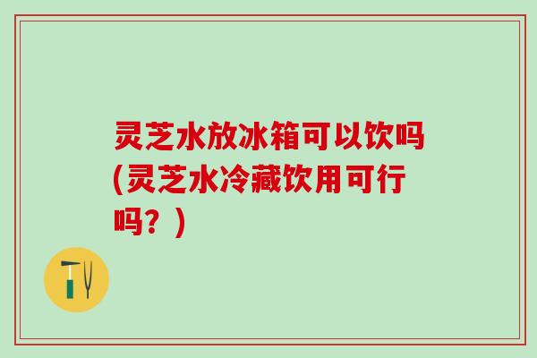 灵芝水放冰箱可以饮吗(灵芝水冷藏饮用可行吗？)