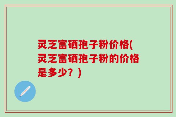 灵芝富硒孢子粉价格(灵芝富硒孢子粉的价格是多少？)