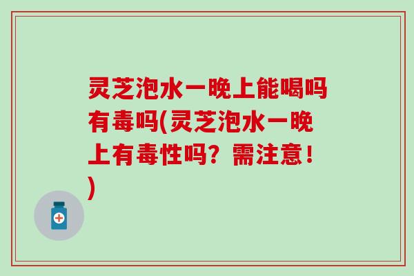 灵芝泡水一晚上能喝吗有毒吗(灵芝泡水一晚上有毒性吗？需注意！)