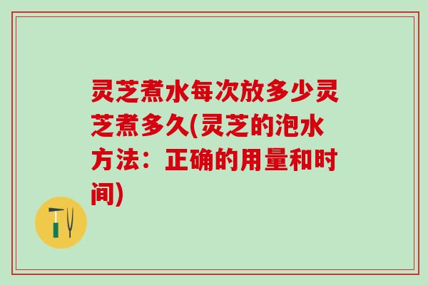 灵芝煮水每次放多少灵芝煮多久(灵芝的泡水方法：正确的用量和时间)