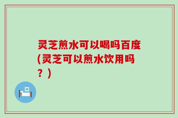 灵芝煎水可以喝吗百度(灵芝可以煎水饮用吗？)