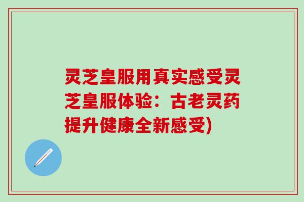 灵芝皇服用真实感受灵芝皇服体验：古老灵药提升健康全新感受)