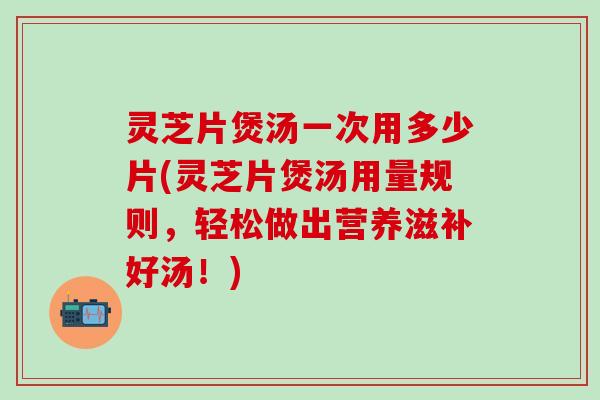 灵芝片煲汤一次用多少片(灵芝片煲汤用量规则，轻松做出营养滋补好汤！)
