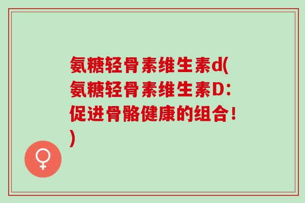 氨糖轻骨素维生素d(氨糖轻骨素维生素D：促进骨骼健康的组合！)