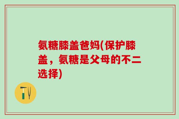 氨糖膝盖爸妈(保护膝盖，氨糖是父母的不二选择)