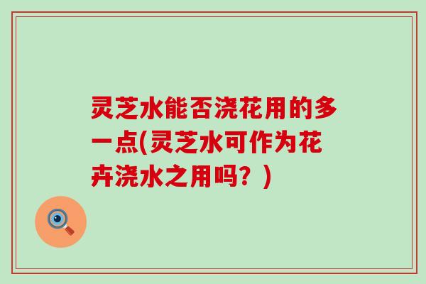 灵芝水能否浇花用的多一点(灵芝水可作为花卉浇水之用吗？)