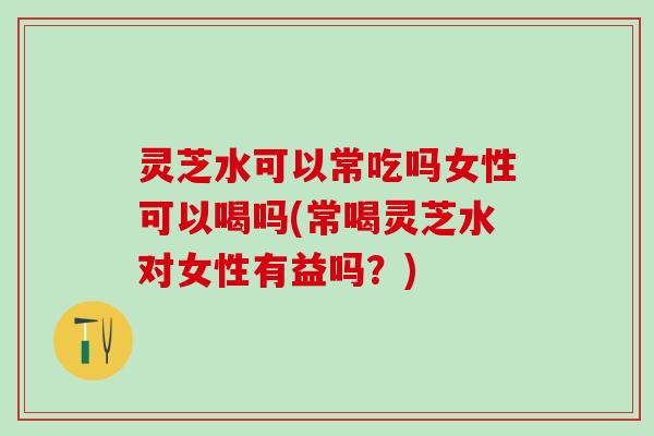 灵芝水可以常吃吗女性可以喝吗(常喝灵芝水对女性有益吗？)