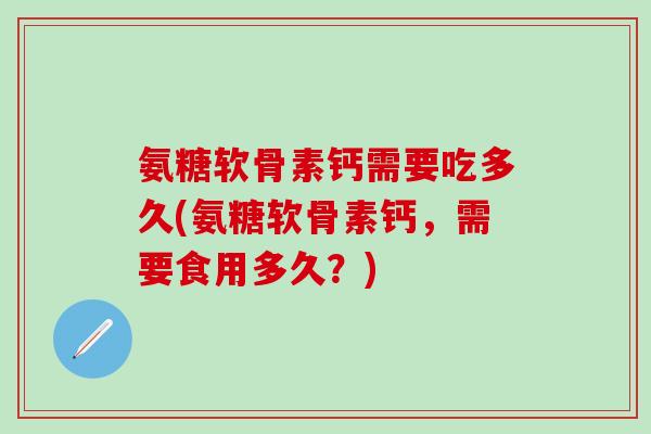 氨糖软骨素钙需要吃多久(氨糖软骨素钙，需要食用多久？)