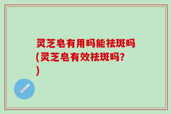 灵芝皂有用吗能祛斑吗(灵芝皂有效祛斑吗？)