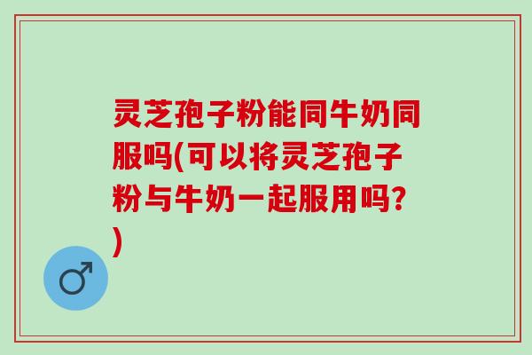 灵芝孢子粉能同牛奶同服吗(可以将灵芝孢子粉与牛奶一起服用吗？)