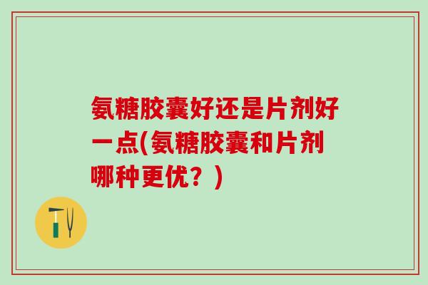氨糖胶囊好还是片剂好一点(氨糖胶囊和片剂哪种更优？)