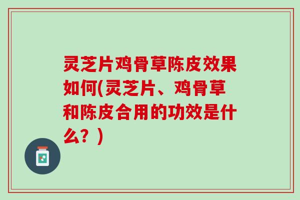 灵芝片鸡骨草陈皮效果如何(灵芝片、鸡骨草和陈皮合用的功效是什么？)
