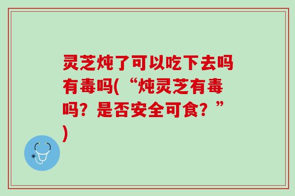 灵芝炖了可以吃下去吗有毒吗(“炖灵芝有毒吗？是否安全可食？”)