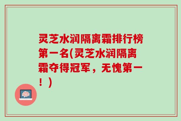 灵芝水润隔离霜排行榜第一名(灵芝水润隔离霜夺得冠军，无愧第一！)