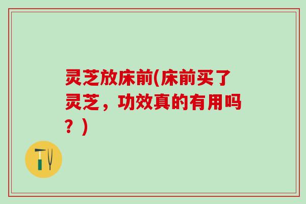 灵芝放床前(床前买了灵芝，功效真的有用吗？)