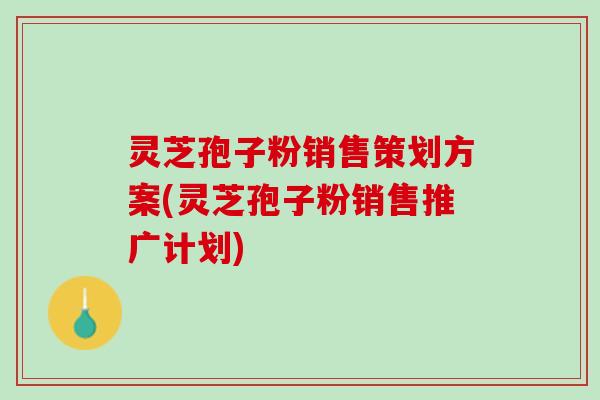 灵芝孢子粉销售策划方案(灵芝孢子粉销售推广计划)