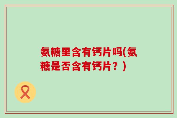 氨糖里含有钙片吗(氨糖是否含有钙片？)