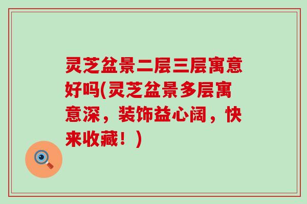 灵芝盆景二层三层寓意好吗(灵芝盆景多层寓意深，装饰益心阔，快来收藏！)