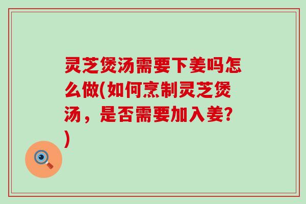 灵芝煲汤需要下姜吗怎么做(如何烹制灵芝煲汤，是否需要加入姜？)