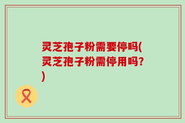 灵芝孢子粉需要停吗(灵芝孢子粉需停用吗？)