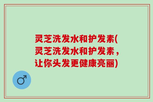 灵芝洗发水和护发素(灵芝洗发水和护发素，让你头发更健康亮丽)
