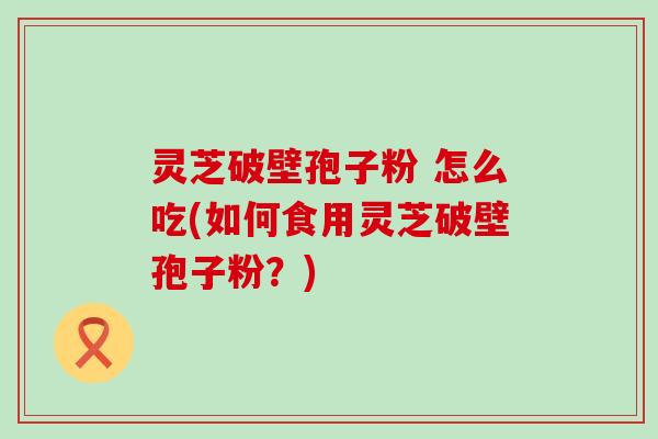 灵芝破壁孢子粉 怎么吃(如何食用灵芝破壁孢子粉？)