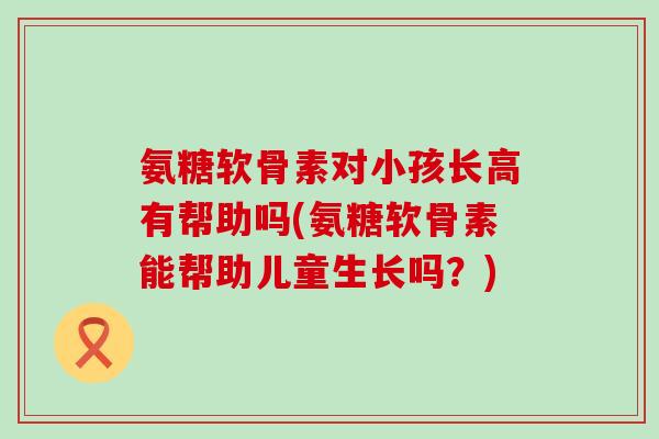 氨糖软骨素对小孩长高有帮助吗(氨糖软骨素能帮助儿童生长吗？)