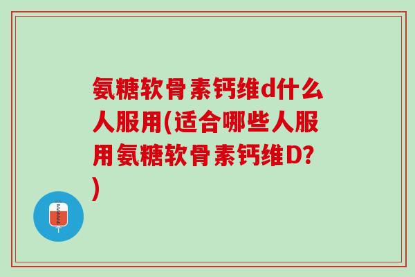 氨糖软骨素钙维d什么人服用(适合哪些人服用氨糖软骨素钙维D？)