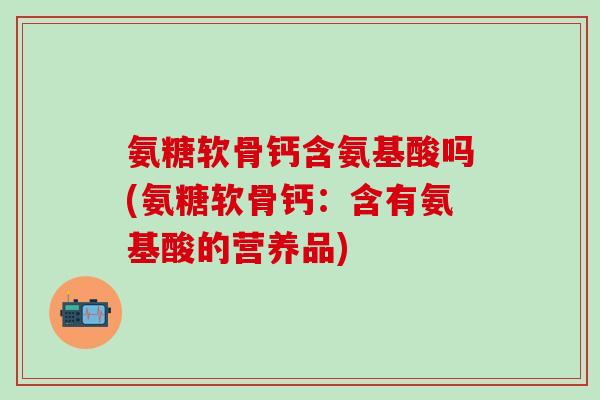 氨糖软骨钙含氨基酸吗(氨糖软骨钙：含有氨基酸的营养品)