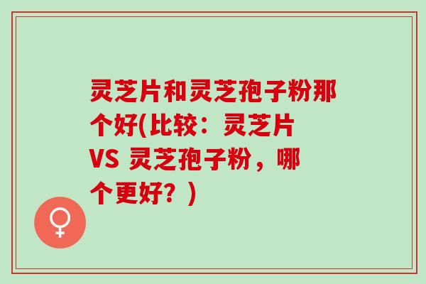 灵芝片和灵芝孢子粉那个好(比较：灵芝片 VS 灵芝孢子粉，哪个更好？)