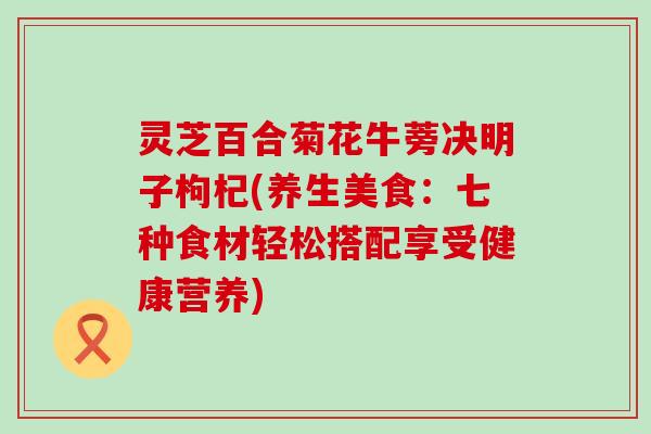 灵芝百合菊花牛蒡决明子枸杞(养生美食：七种食材轻松搭配享受健康营养)