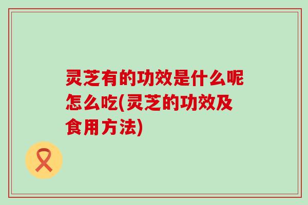灵芝有的功效是什么呢怎么吃(灵芝的功效及食用方法)