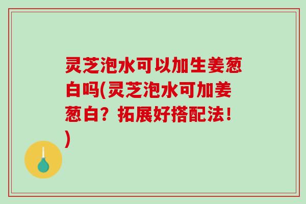 灵芝泡水可以加生姜葱白吗(灵芝泡水可加姜葱白？拓展好搭配法！)