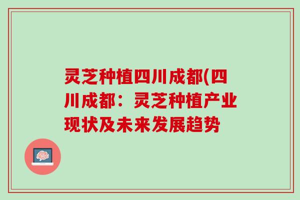 灵芝种植四川成都(四川成都：灵芝种植产业现状及未来发展趋势