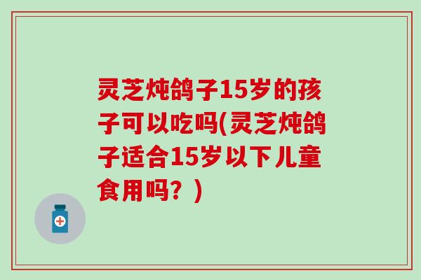 灵芝炖鸽子15岁的孩子可以吃吗(灵芝炖鸽子适合15岁以下儿童食用吗？)