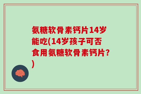 氨糖软骨素钙片14岁能吃(14岁孩子可否食用氨糖软骨素钙片？)