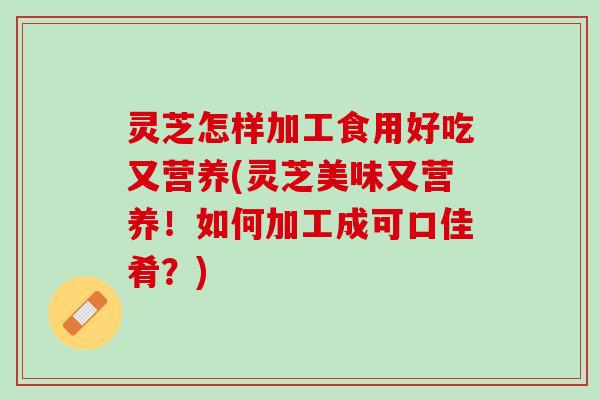 灵芝怎样加工食用好吃又营养(灵芝美味又营养！如何加工成可口佳肴？)