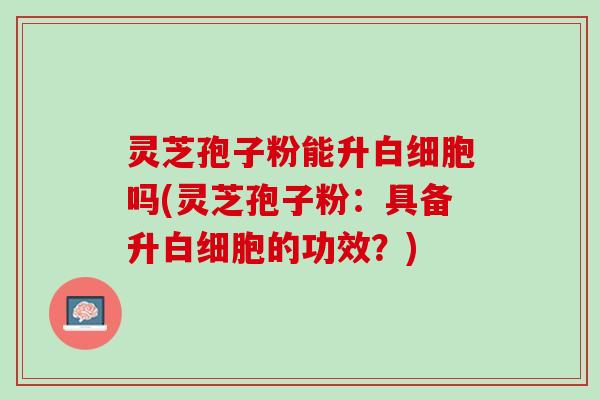 灵芝孢子粉能升白细胞吗(灵芝孢子粉：具备升白细胞的功效？)