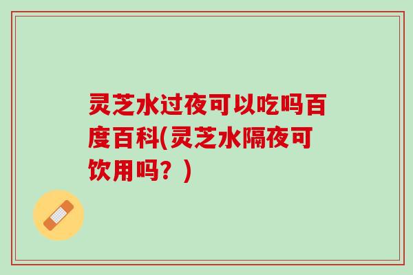 灵芝水过夜可以吃吗百度百科(灵芝水隔夜可饮用吗？)