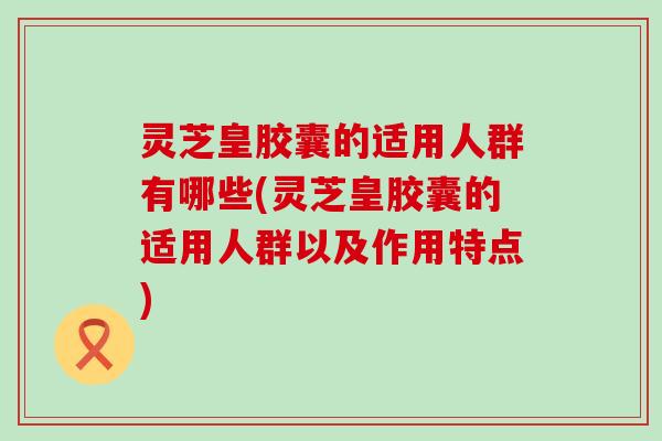 灵芝皇胶囊的适用人群有哪些(灵芝皇胶囊的适用人群以及作用特点)