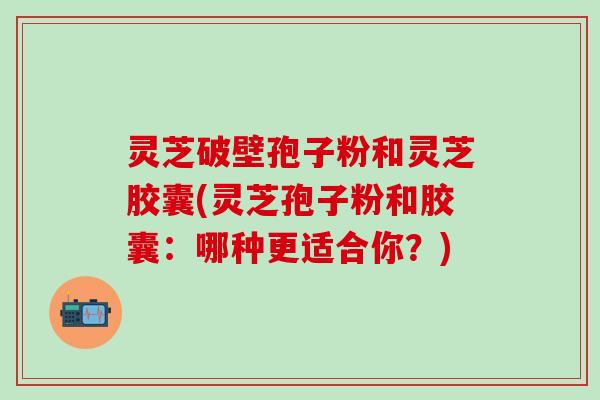 灵芝破壁孢子粉和灵芝胶囊(灵芝孢子粉和胶囊：哪种更适合你？)