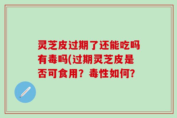 灵芝皮过期了还能吃吗有毒吗(过期灵芝皮是否可食用？毒性如何？