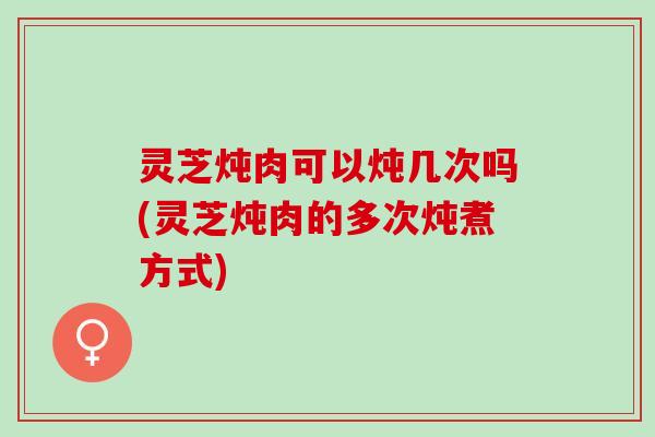 灵芝炖肉可以炖几次吗(灵芝炖肉的多次炖煮方式)