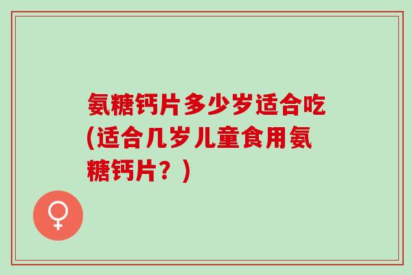 氨糖钙片多少岁适合吃(适合几岁儿童食用氨糖钙片?) 氨糖钙片多少岁适合吃(适合几岁儿童食用氨糖钙片?)