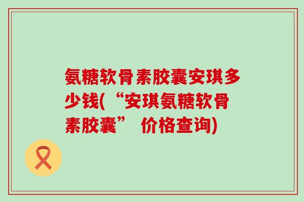 氨糖软骨素胶囊安琪多少钱(“安琪氨糖软骨素胶囊” 价格查询) 氨糖软骨素胶囊安琪多少钱(“安琪氨糖软骨素胶囊” 价格查询)