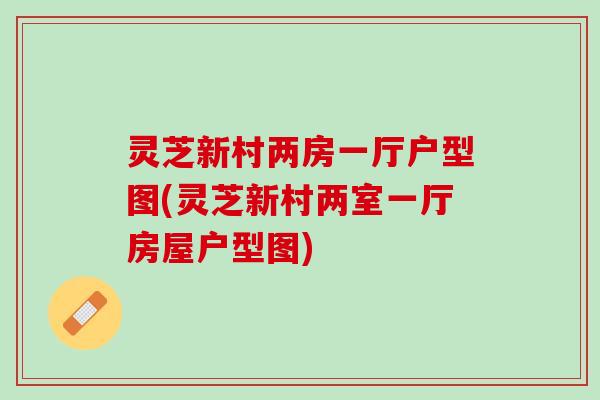 灵芝新村两房一厅户型图(灵芝新村两室一厅房屋户型图)