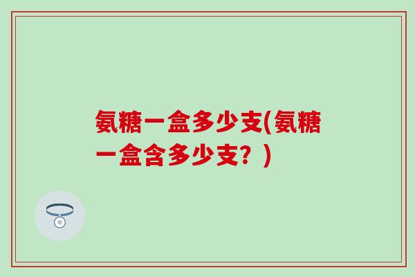 氨糖一盒多少支(氨糖一盒含多少支？)