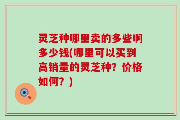 灵芝种哪里卖的多些啊多少钱(哪里可以买到高销量的灵芝种？价格如何？)