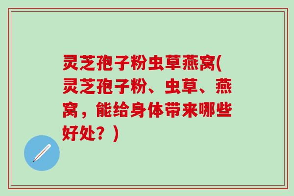 灵芝孢子粉虫草燕窝(灵芝孢子粉、虫草、燕窝，能给身体带来哪些好处？)