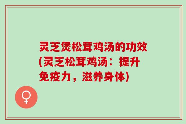 灵芝煲松茸鸡汤的功效(灵芝松茸鸡汤：提升免疫力，滋养身体)
